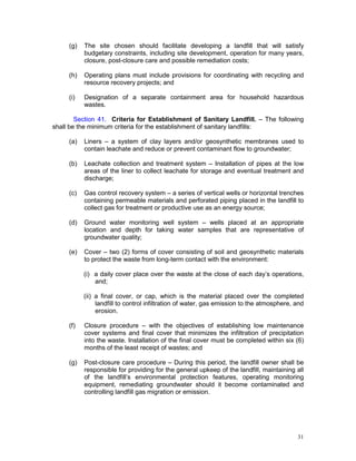 31
(g) The site chosen should facilitate developing a landfill that will satisfy
budgetary constraints, including site development, operation for many years,
closure, post-closure care and possible remediation costs;
(h) Operating plans must include provisions for coordinating with recycling and
resource recovery projects; and
(i) Designation of a separate containment area for household hazardous
wastes.
Section 41. Criteria for Establishment of Sanitary Landfill. – The following
shall be the minimum criteria for the establishment of sanitary landfills:
(a) Liners – a system of clay layers and/or geosynthetic membranes used to
contain leachate and reduce or prevent contaminant flow to groundwater;
(b) Leachate collection and treatment system – Installation of pipes at the low
areas of the liner to collect leachate for storage and eventual treatment and
discharge;
(c) Gas control recovery system – a series of vertical wells or horizontal trenches
containing permeable materials and perforated piping placed in the landfill to
collect gas for treatment or productive use as an energy source;
(d) Ground water monitoring well system – wells placed at an appropriate
location and depth for taking water samples that are representative of
groundwater quality;
(e) Cover – two (2) forms of cover consisting of soil and geosynthetic materials
to protect the waste from long-term contact with the environment:
(i) a daily cover place over the waste at the close of each day’s operations,
and;
(ii) a final cover, or cap, which is the material placed over the completed
landfill to control infiltration of water, gas emission to the atmosphere, and
erosion.
(f) Closure procedure – with the objectives of establishing low maintenance
cover systems and final cover that minimizes the infiltration of precipitation
into the waste. Installation of the final cover must be completed within six (6)
months of the least receipt of wastes; and
(g) Post-closure care procedure – During this period, the landfill owner shall be
responsible for providing for the general upkeep of the landfill, maintaining all
of the landfill’s environmental protection features, operating monitoring
equipment, remediating groundwater should it become contaminated and
controlling landfill gas migration or emission.
 
