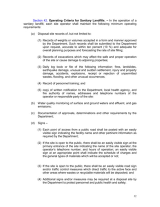 32
Section 42. Operating Criteria for Sanitary Landfills. – In the operation of a
sanitary landfill, each site operator shall maintain the following minimum operating
requirements:
(a) Disposal site records of, but not limited to:
(1) Records of weights or volumes accepted in a form and manner approved
by the Department. Such records shall be submitted to the Department
upon request, accurate to within ten percent (10 %) and adequate for
overall planning purposes and forecasting the rate of site filling;
(2) Records of excavations which may affect the safe and proper operation
of the site or cause damage to adjoining properties;
(3) Daily log book or file of the following information: fires, landslides,
earthquake damage, unusual and sudden settlement, injury and property
damage, accidents, explosions, receipt or rejection of unpermitted
wastes, flooding, and other unusual occurrences;
(4) Record of personnel training; and
(5) copy of written notification to the Department, local health agency, and
fire authority of names, addresses and telephone numbers of the
operator or responsible party of the site:
(b) Water quality monitoring of surface and ground waters and effluent, and gas
emissions;
(c) Documentation of approvals, determinations and other requirements by the
Department;
(d) Signs –
(1) Each point of access from a public road shall be posted with an easily
visible sign indicating the facility name and other pertinent information as
required by the Department;
(2) If the site is open to the public, there shall be an easily visible sign at the
primary entrance of the site indicating the name of the site operator, the
operator’s telephone number, and hours of operation; an easily visible
sign at an appropriate point shall indicate the schedule of charges and
the general types of materials which will be accepted or not;
(3) If the site is open to the public, there shall be an easily visible road sign
and/or traffic control measures which direct traffic to the active face and
other areas where wastes or recyclable materials will be deposited; and
(4) Additional signs and/or measures may be required at a disposal site by
the Department to protect personnel and public health and safety;
 