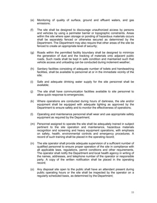 33
(e) Monitoring of quality of surface, ground and effluent waters, and gas
emissions;
(f) The site shall be designed to discourage unauthorized access by persons
and vehicles by using a perimeter barrier or topographic constraints. Areas
within the site where open storage or ponding of hazardous materials occurs
shall be separately fenced or otherwise secured as determined by the
Department. The Department may also require that other areas of the site be
fenced to create an appropriate level of security;
(g) Roads within the permitted facility boundary shall be designed to minimize
the generation of dust and the tracking of materials onto adjacent public
roads. Such roads shall be kept in safe condition and maintained such that
vehicle access and unloading can be conducted during inclement weather;
(h) Sanitary facilities consisting of adequate number of toilets and handwashing
facilities, shall be available to personnel at or in the immediate vicinity of the
site;
(i) Safe and adequate drinking water supply for the site personnel shall be
available;
(j) The site shall have communication facilities available to site personnel to
allow quick response to emergencies;
(k) Where operations are conducted during hours of darkness, the site and/or
equipment shall be equipped with adequate lighting as approved by the
Department to ensure safety and to monitor the effectiveness of operations;
(l) Operating and maintenance personnel shall wear and use appropriate safety
equipment as required by the Department;
(m) Personnel assigned to operate the site shall be adequately trained in subject
pertinent to the site operation and maintenance, hazardous materials
recognition and screening and heavy equipment operations, with emphasis
on safety, health, environmental controls and emergency procedures. A
record of such training shall be placed in the operating record;
(n) The site operator shall provide adequate supervision of a sufficient number of
qualified personnel to ensure proper operation of the site in compliance with
all applicable laws, regulations, permit conditions and other requirements.
The operator shall notify the Department and local health agency in writing of
the names, addresses, and telephone number of the operator or responsible
party. A copy of the written notification shall be placed in the operating
record;
(o) Any disposal site open to the public shall have an attendant present during
public operating hours or the site shall be inspected by the operator on a
regularly scheduled basis, as determined by the Department;
 