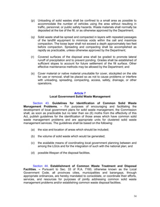 34
(p) Unloading of solid wastes shall be confined to a small area as possible to
accommodate the number of vehicles using the area without resulting in
traffic, personnel, or public safety hazards. Waste materials shall normally be
deposited at the toe of the fill, or as otherwise approved by the Department;
(q) Solid waste shall be spread and compacted in layers with repeated passages
of the landfill equipment to minimize voids within the cell and maximize
compaction. The loose layer shall not exceed a depth approximately two feet
before compaction. Spreading and compacting shall be accomplished as
rapidly as practicable, unless otherwise approved by the Department;
(r) Covered surfaces of the disposal area shall be graded to promote lateral
runoff of precipitation and to prevent ponding. Grades shall be established of
sufficient slopes to account for future settlement of the fill surface. Other
effective maintenance methods may be allowed by the Department; and
(s) Cover material or native material unsuitable for cover, stockpiled on the site
for use or removal, shall be placed so as not to cause problems or interfere
with unloading, spreading, compacting, access, safety, drainage, or other
operations.
Article 7
Local Government Solid Waste Management
Section 43. Guidelines for Identification of Common Solid Waste
Management Problems. – For purposes of encouraging and facilitating the
development of local government plans for solid waste management, the Commission
shall, as soon as practicable but no later than six (6) moths from the effectivity of this
Act, publish guidelines for the identification of those areas which have common solid
waste management problems and are appropriate units for clustered solid waste
management services. The guidelines shall be based on the following:
(a) the size and location of areas which should be included;
(b) the volume of solid waste which would be generated;
(c) the available means of coordinating local government planning between and
among the LGUs and for the integration of such with the national plan; and
(d) possible lifespan of the disposal facilities.
Section 44. Establishment of Common Waste Treatment and Disposal
Facilities. – Pursuant to Sec. 33 of R.A. 7160, otherwise known as the Local
Government Code, all provinces cities, municipalities and barangays, through
appropriate ordinances, are hereby mandated to consolidate, or coordinate their efforts,
services, and resources for purposes of jointly addressing common solid waste
management problems and/or establishing common waste disposal facilities.
 