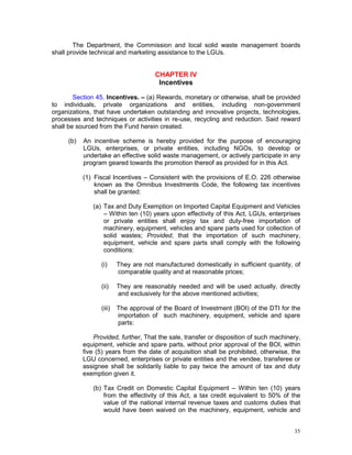 35
The Department, the Commission and local solid waste management boards
shall provide technical and marketing assistance to the LGUs.
CHAPTER IV
Incentives
Section 45. Incentives. – (a) Rewards, monetary or otherwise, shall be provided
to individuals, private organizations and entities, including non-government
organizations, that have undertaken outstanding and innovative projects, technologies,
processes and techniques or activities in re-use, recycling and reduction. Said reward
shall be sourced from the Fund herein created.
(b) An incentive scheme is hereby provided for the purpose of encouraging
LGUs, enterprises, or private entities, including NGOs, to develop or
undertake an effective solid waste management, or actively participate in any
program geared towards the promotion thereof as provided for in this Act.
(1) Fiscal Incentives – Consistent with the provisions of E.O. 226 otherwise
known as the Omnibus Investments Code, the following tax incentives
shall be granted:
(a) Tax and Duty Exemption on Imported Capital Equipment and Vehicles
– Within ten (10) years upon effectivity of this Act, LGUs, enterprises
or private entities shall enjoy tax and duty-free importation of
machinery, equipment, vehicles and spare parts used for collection of
solid wastes; Provided, that the importation of such machinery,
equipment, vehicle and spare parts shall comply with the following
conditions:
(i) They are not manufactured domestically in sufficient quantity, of
comparable quality and at reasonable prices;
(ii) They are reasonably needed and will be used actually, directly
and exclusively for the above mentioned activities;
(iii) The approval of the Board of Investment (BOI) of the DTI for the
importation of such machinery, equipment, vehicle and spare
parts:
Provided, further, That the sale, transfer or disposition of such machinery,
equipment, vehicle and spare parts, without prior approval of the BOI, within
five (5) years from the date of acquisition shall be prohibited, otherwise, the
LGU concerned, enterprises or private entities and the vendee, transferee or
assignee shall be solidarily liable to pay twice the amount of tax and duty
exemption given it.
(b) Tax Credit on Domestic Capital Equipment – Within ten (10) years
from the effectivity of this Act, a tax credit equivalent to 50% of the
value of the national internal revenue taxes and customs duties that
would have been waived on the machinery, equipment, vehicle and
 