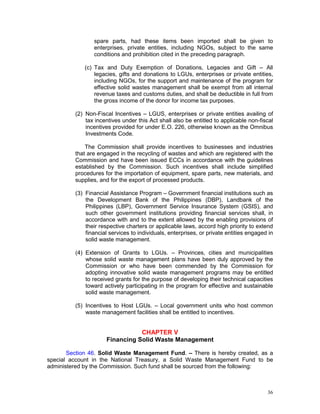 36
spare parts, had these items been imported shall be given to
enterprises, private entities, including NGOs, subject to the same
conditions and prohibition cited in the preceding paragraph.
(c) Tax and Duty Exemption of Donations, Legacies and Gift – All
legacies, gifts and donations to LGUs, enterprises or private entities,
including NGOs, for the support and maintenance of the program for
effective solid wastes management shall be exempt from all internal
revenue taxes and customs duties, and shall be deductible in full from
the gross income of the donor for income tax purposes.
(2) Non-Fiscal Incentives – LGUS, enterprises or private entities availing of
tax incentives under this Act shall also be entitled to applicable non-fiscal
incentives provided for under E.O. 226, otherwise known as the Omnibus
Investments Code.
The Commission shall provide incentives to businesses and industries
that are engaged in the recycling of wastes and which are registered with the
Commission and have been issued ECCs in accordance with the guidelines
established by the Commission. Such incentives shall include simplified
procedures for the importation of equipment, spare parts, new materials, and
supplies, and for the export of processed products.
(3) Financial Assistance Program – Government financial institutions such as
the Development Bank of the Philippines (DBP), Landbank of the
Philippines (LBP), Government Service Insurance System (GSIS), and
such other government institutions providing financial services shall, in
accordance with and to the extent allowed by the enabling provisions of
their respective charters or applicable laws, accord high priority to extend
financial services to individuals, enterprises, or private entities engaged in
solid waste management.
(4) Extension of Grants to LGUs. – Provinces, cities and municipalities
whose solid waste management plans have been duly approved by the
Commission or who have been commended by the Commission for
adopting innovative solid waste management programs may be entitled
to received grants for the purpose of developing their technical capacities
toward actively participating in the program for effective and sustainable
solid waste management.
(5) Incentives to Host LGUs. – Local government units who host common
waste management facilities shall be entitled to incentives.
CHAPTER V
Financing Solid Waste Management
Section 46. Solid Waste Management Fund. – There is hereby created, as a
special account in the National Treasury, a Solid Waste Management Fund to be
administered by the Commission. Such fund shall be sourced from the following:
 