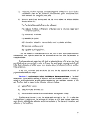 37
(a) Fines and penalties imposed, proceeds of permits and licenses issued by the
Department under this Act, donations, endowments, grants and contributions
from domestic and foreign sources; and
(b) Amounts specifically appropriated for the Fund under the annual General
Appropriations Act.
The Fund shall be used to finance the following:
(1) products, facilities, technologies and processes to enhance proper solid
waste management;
(2) awards and incentives;
(3) research programs;
(4) information, education, communication and monitoring activities;
(5) technical assistance; and
(6) capability building activities.
LGUs are entitled to avail of the Fund on the basis of their approved solid waste
management plan. Specific criteria for the availment of the Fund shall be prepared by
the Commission.
The fines collected under Sec. 49 shall be allocated to the LGU where the fined
prohibited acts are committed in order to finance the solid waste management of said
LGU. Such allocation shall be based on a sharing scheme between the Fund and the
LGU concerned.
In no case, however, shall the Fund be used for the creation of positions or
payment of salaries and wages.
Section 47. Authority to Collect Solid Waste Management Fees. – The local
government unit shall impose fees in amounts sufficient to pay the costs of preparing,
adopting, and implementing a solid waste management plan prepared pursuant to this
Act. The fees shall be based on the following minimum factors:
(a) types of solid waste;
(b) amount/volume of waste; and
(c) distance of the transfer station to the waste management facility.
The fees shall be used to pay the actual costs incurred by the LGU in collecting
the local fees. In determining the amounts of the fees, an LGU shall include only those
costs directly related to the adoption and implementation of the plan and the setting and
collection of the local fees.
 