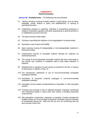 38
CHAPTER VI
Penal Provisions
Section 48. Prohibited Acts. – The following acts are prohibited:
(1) Littering, throwing, dumping of waste matters in public places, such as roads,
sidewalks, canals, esteros or parks, and establishment, or causing or
permitting the same;
(2) Undertaking activities or operating, collecting or transporting equipment in
violation of sanitation operation and other requirements or permits set forth in
or established pursuant to this Act;
(3) The open burning of solid waste;
(4) Causing or permitting the collection of non-segregated or unsorted waste;
(5) Squatting in open dumps and landfills;
(6) Open dumping, burying of biodegradable or non-biodegradable materials in
flood-prone areas;
(7) Unauthorized removal of recyclable material intended for collection by
authorized persons;
(8) The mixing of source-separated recyclable material with other solid waste in
any vehicle, box, container or receptacle used in solid waste collection or
disposal;
(9) Establishment or operation of open dumps as enjoined in this Act, or closure
of said dumps in violation of Sec. 37;
(10) The manufacture, distribution or use of non-environmentally acceptable
packaging materials;
(11) Importation of consumer products packaged in non-environmentally
acceptable materials;
(12) Importation of toxic wastes misrepresented as “recyclable” or “with recyclable
content”;
(13) Transport and dumping in bulk of collected domestic, industrial, commercial
and institutional wastes in areas other than centers of facilities prescribed
under this Act;
(14) Site preparation, construction, expansion or operation of waste management
facilities without an Environmental Compliance Certificate required pursuant
to Presidential Decree No. 1586 and this Act and not conforming with the
land use plan of the LGU;
 