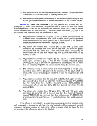 39
(15) The construction of any establishment within two hundred (200) meters from
open dumps or controlled dumps or sanitary landfills; and
(16) The construction or operation of landfills or any waste disposal facility on any
aquifer, groundwater reservoir or watershed area and or any portions thereof;
Section 49. Fines and Penalties – (a) Any person who violates Sec. 48,
paragraph (1) shall, upon conviction, be punished with a fine of not less than Three
hundred pesos (P300.00) but not more than One thousand pesos (P1,000.00) or render
community service for not less than one (1) day to not more than fifteen (15) days to an
LGU where such prohibited acts are committed, or both;
(b) Any person who violates Sec. 48, pars. (2) and (3), shall, upon conviction, be
punished with a fine of not less than Three hundred pesos (P300.00) but not
more than One thousand pesos (P1,000.00) or imprisonment of not less than
one (1) day to not more than fifteen (15) days, or both;
(b) Any person who violates Sec. 48 pars. (4), (5), (6), and (7) shall, upon
conviction, be punished with a fine of not less than One thousand pesos
(P1,000.00) but not more than Three thousand pesos (P3,000.00) or
imprisonment of not less than fifteen (15) days but not more than six (6)
months, or both;
(c) Any person who violates Sec. 48 pars. (8), (9), (10) and (11) for the first time
shall, upon conviction, pay a fine of Five hundred thousand pesos
(P500,000.00) plus an amount not less than five percent (5%) but not more
than ten percent (10%) of his net annual income during the previous year.
(d) The additional penalty of imprisonment of a minimum period of one (1) year,
but not to exceed three (3) years at the discretion of the court, shall be
imposed for second or subsequent violations of Sec. 48, paragraphs (9) and
(10).
(e) Any person who violates Sec. 48, pars. (12) and (13), shall, upon conviction,
be punished with a fine of not less than Ten thousand pesos (P10,000.00)
but not more than Two hundred thousand pesos (P200,000.00) or
imprisonment of not less than thirty (30) days but not more than three(3)
years, or both;
(f) Any person who violates Sec. 48, pars. (14), (15) and (16) shall, upon
conviction, be punished with a fine not less than One hundred thousand
pesos (P100,000.00) but not more than One million pesos (P1,000,000.00),
or imprisonment not less than one (1) year but not more than six (6) years, or
both.
If the offense is committed by a corporation, partnership, or other juridical entity
duly organized in accordance with law, the chief executive officer, president, general
manager, managing partner or such other officer-in-charge shall be liable for the
commission of the offense penalized under this Act.
 