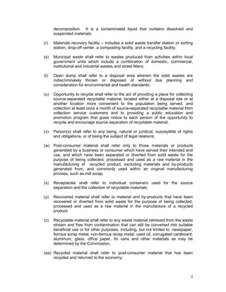4
decomposition. It is a contaminated liquid that contains dissolved and
suspended materials;
(r) Materials recovery facility – includes a solid waste transfer station or sorting
station, drop-off center, a composting facility, and a recycling facility;
(s) Municipal waste shall refer to wastes produced from activities within local
government units which include a combination of domestic, commercial,
institutional and industrial wastes and street litters;
(t) Open dump shall refer to a disposal area wherein the solid wastes are
indiscriminately thrown or disposed of without due planning and
consideration for environmental and health standards;
(u) Opportunity to recycle shall refer to the act of providing a place for collecting
source-separated recyclable material, located either at a disposal site or at
another location more convenient to the population being served, and
collection at least once a month of source-separated recyclable material from
collection service customers and to providing a public education and
promotion program that gives notice to each person of the opportunity to
recycle and encourage source separation of recyclable material;
(v) Person(s) shall refer to any being, natural or juridical, susceptible of rights
and obligations, or of being the subject of legal relations;
(w) Post-consumer material shall refer only to those materials or products
generated by a business or consumer which have served their intended end
use, and which have been separated or diverted from solid waste for the
purpose of being collected, processed and used as a raw material in the
manufacturing of recycled product, excluding materials and by-products
generated from, and commonly used within an original manufacturing
process, such as mill scrap;
(x) Receptacles shall refer to individual containers used for the source
separation and the collection of recyclable materials;
(y) Recovered material shall refer to material and by-products that have been
recovered or diverted from solid waste for the purpose of being collected,
processed and used as a raw material in the manufacture of a recycled
product;
(z) Recyclable material shall refer to any waste material retrieved from the waste
stream and free from contamination that can still be converted into suitable
beneficial use or for other purposes, including, but not limited to, newspaper,
ferrous scrap metal, non-ferrous scrap metal, used oil, corrugated cardboard,
aluminum, glass, office paper, tin cans and other materials as may be
determined by the Commission;
(aa) Recycled material shall refer to post-consumer material that has been
recycled and returned to the economy;
 