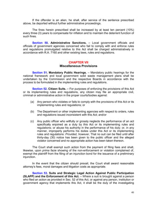 40
If the offender is an alien, he shall, after service of the sentence prescribed
above, be deported without further administrative proceedings.
The fines herein prescribed shall be increased by at least ten percent (10%)
every three (3) years to compensate for inflation and to maintain the deterrent function of
such fines.
Section 50. Administrative Sanctions. – Local government officials and
officials of government agencies concerned who fail to comply with and enforce rules
and regulations promulgated relative to this Act shall be charged administratively in
accordance with R.A. 7160 and other existing laws, rules and regulations.
CHAPTER VII
Miscellaneous Provisions
Section 51. Mandatory Public Hearings. – Mandatory public hearings for the
national framework and local government solid waste management plans shall be
undertaken by the Commission and the respective Boards in accordance with the
process to be formulated in the implementing rules and regulations.
Section 52. Citizen Suits. – For purposes of enforcing the provisions of this Act
or its implementing rules and regulations, any citizen may file an appropriate civil,
criminal or administrative action in the proper courts/bodies against:
(a) Any person who violates or fails to comply with the provisions of this Act or its
implementing rules and regulations; or
(b) The Department or other implementing agencies with respect to orders, rules
and regulations issued inconsistent with this Act; and/or
(c) Any public officer who willfully or grossly neglects the performance of an act
specifically enjoined as a duty by this Act or its implementing rules and
regulations; or abuse his authority in the performance of his duty; or, in any
manner, improperly performs his duties under this Act or its implementing
rules and regulations: Provided, however, That no suit can be filed until after
thirty-day (30) notice has been given to the public officer and the alleged
violator concerned and no appropriate action has been taken thereon.
The Court shall exempt such action from the payment of filing fees and shall,
likewise, upon prima facie showing of the non-enforcement or violation complained of,
exempt the plaintiff from the filing of an injunction bond for the issuance of a preliminary
injunction.
In the event that the citizen should prevail, the Court shall award reasonable
attorney’s fees, moral damages and litigation costs as appropriate.
Section 53. Suits and Strategic Legal Action Against Public Participation
(SLAPP) and the Enforcement of this Act. – Where a suit is brought against a person
who filed an action as provided in Sec. 52 of this Act, or against any person, institution or
government agency that implements this Act, it shall be the duty of the investigating
 
