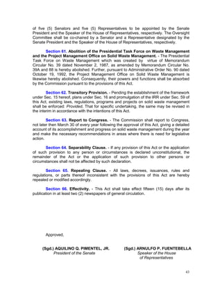 43
of five (5) Senators and five (5) Representatives to be appointed by the Senate
President and the Speaker of the House of Representatives, respectively. The Oversight
Committee shall be co-chaired by a Senator and a Representative designated by the
Senate President and the Speaker of the House of Representatives, respectively.
Section 61. Abolition of the Presidential Task Force on Waste Management
and the Project Management Office on Solid Waste Management. - The Presidential
Task Force on Waste Management which was created by virtue of Memorandum
Circular No. 39 dated November 2, 1987, as amended by Memorandum Circular No.
39A and 88 is hereby abolished. Further, pursuant to Administrative Order No. 90 dated
October 19, 1992, the Project Management Office on Solid Waste Management is
likewise hereby abolished. Consequently, their powers and functions shall be absorbed
by the Commission pursuant to the provisions of this Act.
Section 62. Transitory Provision. - Pending the establishment of the framework
under Sec. 15 hereof, plans under Sec. 16 and promulgation of the IRR under Sec. 59 of
this Act, existing laws, regulations, programs and projects on solid waste management
shall be enforced: Provided, That for specific undertaking, the same may be revised in
the interim in accordance with the intentions of this Act.
Section 63. Report to Congress. - The Commission shall report to Congress,
not later then March 30 of every year following the approval of this Act, giving a detailed
account of its accomplishment and progress on solid waste management during the year
and make the necessary recommendations in areas where there is need for legislative
action.
Section 64. Separability Clause. - If any provision of this Act or the application
of such provision to any person or circumstances is declared unconstitutional, the
remainder of the Act or the application of such provision to other persons or
circumstances shall not be affected by such declaration.
Section 65. Repealing Clause. - All laws, decrees, issuances, rules and
regulations, or parts thereof inconsistent with the provisions of this Act are hereby
repealed or modified accordingly.
Section 66. Effectivity. - This Act shall take effect fifteen (15) days after its
publication in at least two (2) newspapers of general circulation.
Approved,
(Sgd.) AQUILINO Q. PIMENTEL, JR. (Sgd.) ARNULFO P. FUENTEBELLA
President of the Senate Speaker of the House
of Representatives
 