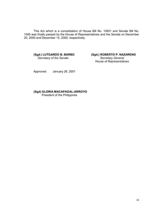 44
This Act which is a consolidation of House Bill No. 10651 and Senate Bill No.
1595 was finally passed by the House of Representatives and the Senate on December
20, 2000 and December 12, 2000, respectively.
(Sgd.) LUTGARDO B. BARBO (Sgd.) ROBERTO P. NAZARENO
Secretary of the Senate Secretary General
House of Representatives
Approved: January 26, 2001
(Sgd) GLORIA MACAPAGAL-ARROYO
President of the Philippines
 
