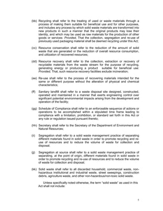 5
(bb) Recycling shall refer to the treating of used or waste materials through a
process of making them suitable for beneficial use and for other purposes,
and includes any process by which solid waste materials are transformed into
new products in such a manner that the original products may lose their
identity, and which may be used as raw materials for the production of other
goods or services: Provided, That the collection, segregation and re-use of
previously used packaging material shall be deemed recycling under this Act;
(cc) Resource conservation shall refer to the reduction of the amount of solid
waste that are generated or the reduction of overall resource consumption,
and utilization of recovered resources;
(dd) Resource recovery shall refer to the collection, extraction or recovery of
recyclable materials from the waste stream for the purpose of recycling,
generating energy or producing a product suitable for beneficial use:
Provided, That, such resource recovery facilities exclude incineration;
(ee) Re-use shall refer to the process of recovering materials intended for the
same or different purpose without the alteration of physical and chemical
characteristics;
(ff) Sanitary landfill shall refer to a waste disposal site designed, constructed,
operated and maintained in a manner that exerts engineering control over
significant potential environmental impacts arising from the development and
operation of the facility;
(gg) Schedule of Compliance shall refer to an enforceable sequence of actions or
operations to be accomplished within a stipulated time frame leading to
compliance with a limitation, prohibition, or standard set forth in this Act or
any rule or regulation issued pursuant thereto;
(hh) Secretary shall refer to the Secretary of the Department of Environment and
Natural Resources;
(ii) Segregation shall refer to a solid waste management practice of separating
different materials found in solid waste in order to promote recycling and re-
use of resources and to reduce the volume of waste for collection and
disposal;
(jj) Segregation at source shall refer to a solid waste management practice of
separating, at the point of origin, different materials found in solid waste in
order to promote recycling and re-use of resources and to reduce the volume
of waste for collection and disposal;
(kk) Solid waste shall refer to all discarded household, commercial waste, non-
hazardous institutional and industrial waste, street sweepings, construction
debris, agriculture waste, and other non-hazardous/non-toxic solid waste.
Unless specifically noted otherwise, the term “solid waste” as used in this
Act shall not include:
 