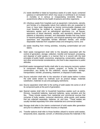 6
(1) waste identified or listed as hazardous waste of a solid, liquid, contained
gaseous or semisolid form which may cause or contribute to an increase
in mortality or in serious or incapacitating reversible illness, or
acute/chronic effect on the health of persons and other organisms;
(2) infectious waste from hospitals such as equipment, instruments, utensils,
and fomites of a disposable nature from patients who are suspected to
have or have been diagnosed as having communicable diseases and
must therefore be isolated as required by public health agencies,
laboratory wastes such as pathological specimens (i.e., all tissues,
specimens of blood elements, excreta, and secretions obtained from
patients or laboratory animals), and disposable fomites that may harbor
or transmit pathogenic organisms, and surgical operating room pathologic
specimens and disposable fomites attendant thereto, and similar
disposable materials from outpatient areas and emergency rooms; and
(3) waste resulting from mining activities, including contaminated soil and
debris.
(ll) Solid waste management shall refer to the discipline associated with the
control of generation, storage, collection, transfer and transport, processing,
and disposal of solid wastes in a manner that is in accord with the best
principles of public health, economics, engineering, conservation, aesthetics,
and other environmental considerations, and that is also responsive to public
attitudes;
(mm)Solid waste management facility shall refer to any resource recovery system
or component thereof; any system, program, or facility for resource
conservation; any facility for the collection, source separation, storage,
transportation, transfer, processing, treatment, or disposal of solid waste;
(nn) Source reduction shall refer to the reduction of solid waste before it enters
the solid waste stream by methods such as product design, materials
substitution, materials re-use and packaging restrictions;
(oo) Source separation shall refer to the sorting of solid waste into some or all of
its component parts at the point of generation;
(pp) Special wastes shall refer to household hazardous wastes such as paints,
thinners, household batteries, lead-acid batteries, spray canisters and the
like. These include wastes from residential and commercial sources that
comprise of bulky wastes, consumer electronics, white goods, yard wastes
that are collected separately, batteries, oil, and tires. These wastes are
usually handled separately from other residential and commercial wastes;
(qq) Storage shall refer to the interim containment of solid waste after generation
and prior to collection for ultimate recovery or disposal;
(rr) Transfer stations shall refer to those facilities utilized to receive solid wastes,
temporarily store, separate, convert, or otherwise process the materials in the
 