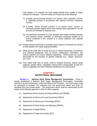 7
solid wastes, or to transfer the solid wastes directly from smaller to larger
vehicles for transport. This term does not include any of the following:
(1) a facility whose principal function is to receive, store, separate, convert,
or otherwise process in accordance with national minimum standards,
manure;
(2) a facility, whose principal function is to receive, store, convert, or
otherwise process wastes which have already been separated for re-use
and are not intended for disposal; and
(3) the operations premises of a duly licensed solid waste handling operator
who receives, stores, transfers, or otherwise processes wastes as an
activity incidental to the conduct of a refuse collection and disposal
business.
(ss) Waste diversion shall refer to activities which reduce or eliminate the amount
of solid wastes from waste disposal facilities;
(tt) White goods shall refer to large worn-out or broken household, commercial,
and industrial appliances such as stoves, refrigerators, dishwaters, and
clothes washers and dryers collected separately. White goods are usually
dismantled for the recovery of specific materials (e.g., copper, aluminum,
etc.); and
(uu) Yard waste shall refer to wood, small or chipped branches, leaves, grass
clippings, garden debris, vegetables residue that is recognizable as part of a
plant or vegetable and other materials identified by the Commission.
CHAPTER II
INSTITUTIONAL MECHANISM
Section 4. National Solid Waste Management Commission. --There is
hereby established a National Solid Waste Management Commission, hereinafter
referred to as the Commission, under the Office of the President. The Commission shall
be composed of fourteen (14) members from the government sector and three (3)
members from the private sector. The government sector shall be represented by the
heads of the following agencies in their ex officio capacity:
(1) Department of Environment and Natural Resources (DENR);
(2) Department of Interior and Local Government (DILG);
(3) Department of Science and Technology (DOST);
(4) Department of Public Works and Highways (DPWH);
(5) Department of Health (DOH);
(6) Department of Trade and Industry (DTI);
 