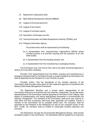 8
(7) Department of Agriculture (DA);
(8) Metro Manila Development Authority (MMDA);
(9) League of provincial governors;
(10) League of city mayors;
(11) League of municipal mayors;
(12) Association of barangay councils;
(13) Technical Education and Skills Development Authority (TESDA); and
(14) Philippine Information Agency.
The private sector shall be represented by the following:
(a) A representative from nongovernment organizations (NGOs) whose
principal purpose is to promote recycling and the protection of air and
water quality;
(b) A representative from the recycling industry; and
(c) A representative from the manufacturing or packaging industry;
The Commission may, from time to time, call on any other concerned agencies or
sectors as it may deem necessary.
Provided, That representatives from the NGOs, recycling and manufacturing or
packaging industries shall be nominated through a process designed by themselves and
shall be appointed by the President for a term of three (3) years.
Provided, further, That the Secretaries of the member agencies of the
Commission shall formulate action plans for their respective agencies to complement the
National Solid Waste Management Framework.
The Department Secretary and a private sector representative of the
Commission shall serve as chairman and vice chairman, respectively. The private sector
representatives of the Commission shall be appointed on the basis of their integrity, high
degree of professionalism and having distinguished themselves in environmental and
resource management. The members of the Commission shall serve and continue to
hold office until their successors shall have been appointed and qualified. Should a
member of the Commission fail to complete his/her term, the successor shall be
appointed by the President of the Philippines but only for the unexpired portion of the
term. Finally, the members shall be entitled to reasonable traveling expenses and
honoraria.
The Department, through the Environmental Management Bureau, shall provide
secretariat support to the Commission. The Secretariat shall be headed by an executive
 