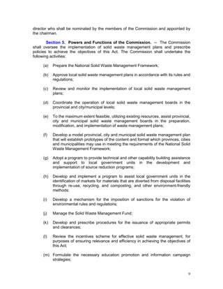 9
director who shall be nominated by the members of the Commission and appointed by
the chairman.
Section 5. Powers and Functions of the Commission. -- The Commission
shall oversee the implementation of solid waste management plans and prescribe
policies to achieve the objectives of this Act. The Commission shall undertake the
following activities:
(a) Prepare the National Solid Waste Management Framework;
(b) Approve local solid waste management plans in accordance with its rules and
regulations;
(c) Review and monitor the implementation of local solid waste management
plans;
(d) Coordinate the operation of local solid waste management boards in the
provincial and city/municipal levels;
(e) To the maximum extent feasible, utilizing existing resources, assist provincial,
city and municipal solid waste management boards in the preparation,
modification, and implementation of waste management plans;
(f) Develop a model provincial, city and municipal solid waste management plan
that will establish prototypes of the content and format which provinces, cities
and municipalities may use in meeting the requirements of the National Solid
Waste Management Framework;
(g) Adopt a program to provide technical and other capability building assistance
and support to local government units in the development and
implementation of source reduction programs;
(h) Develop and implement a program to assist local government units in the
identification of markets for materials that are diverted from disposal facilities
through re-use, recycling, and composting, and other environment-friendly
methods;
(i) Develop a mechanism for the imposition of sanctions for the violation of
environmental rules and regulations;
(j) Manage the Solid Waste Management Fund;
(k) Develop and prescribe procedures for the issuance of appropriate permits
and clearances;
(l) Review the incentives scheme for effective solid waste management, for
purposes of ensuring relevance and efficiency in achieving the objectives of
this Act;
(m) Formulate the necessary education promotion and information campaign
strategies;
 