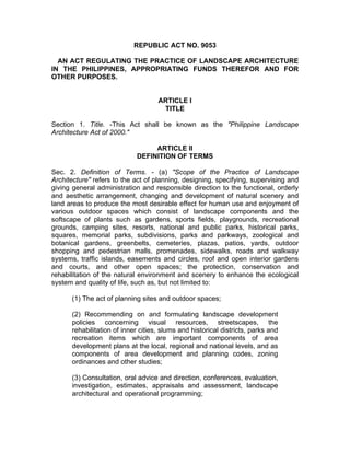 REPUBLIC ACT NO. 9053
AN ACT REGULATING THE PRACTICE OF LANDSCAPE ARCHITECTURE
IN THE PHILIPPINES, APPROPRIATING FUNDS THEREFOR AND FOR
OTHER PURPOSES.
ARTICLE I
TITLE
Section 1. Title. -This Act shall be known as the "Philippine Landscape
Architecture Act of 2000."
ARTICLE II
DEFINITION OF TERMS
Sec. 2. Definition of Terms. - (a) "Scope of the Practice of Landscape
Architecture" refers to the act of planning, designing, specifying, supervising and
giving general administration and responsible direction to the functional, orderly
and aesthetic arrangement, changing and development of natural scenery and
land areas to produce the most desirable effect for human use and enjoyment of
various outdoor spaces which consist of landscape components and the
softscape of plants such as gardens, sports fields, playgrounds, recreational
grounds, camping sites, resorts, national and public parks, historical parks,
squares, memorial parks, subdivisions, parks and parkways, zoological and
botanical gardens, greenbelts, cemeteries, plazas, patios, yards, outdoor
shopping and pedestrian malls, promenades, sidewalks, roads and walkway
systems, traffic islands, easements and circles, roof and open interior gardens
and courts, and other open spaces; the protection, conservation and
rehabilitation of the natural environment and scenery to enhance the ecological
system and quality of life, such as, but not limited to:
(1) The act of planning sites and outdoor spaces;
(2) Recommending on and formulating landscape development
policies concerning visual resources, streetscapes, the
rehabilitation of inner cities, slums and historical districts, parks and
recreation items which are important components of area
development plans at the local, regional and national levels, and as
components of area development and planning codes, zoning
ordinances and other studies;
(3) Consultation, oral advice and direction, conferences, evaluation,
investigation, estimates, appraisals and assessment, landscape
architectural and operational programming;
 