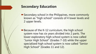 Secondary Education
Secondary school in the Philippines, more commonly
known as "high school" consists of 4 lower levels and
2 upper levels.
Because of the K-12 curriculum, the high school
system now has six years divided into 2 parts. The
lower exploratory high school system is now called
"Junior High School" (Grades 7-10) while the upper
specialized high school system is now called "Senior
High School" (Grades 11 and 12).
 