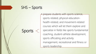SHS – Sports
Sports
• prepare students with sports science,
sports-related, physical education-
health-related, and movement-related
courses which will let them explore and
specialize in fields like sports fundamental
coaching, student-athlete development,
sports officiating and activity
management, recreational and fitness or
sports leadership.
 