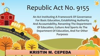 Republic Act No. 9155
An Act Instituting A Framework Of Governance
For Basic Education, Establishing Authority
And Accountability, Renaming The Department
Of Education, Culture And Sports As The
Department Of Education, And For Other
Purposes
KRISTIN M. CEPEDA
 