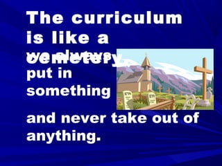 The curriculum
is like a
cemetery,we always
put in
something
and never take out of
anything.
 