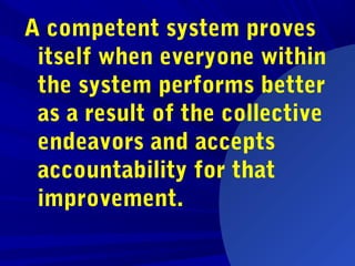 A competent system proves
itself when everyone within
the system performs better
as a result of the collective
endeavors and accepts
accountability for that
improvement.
 