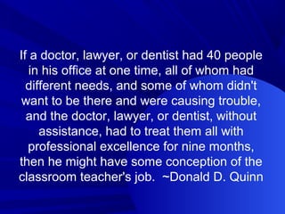If a doctor, lawyer, or dentist had 40 people
in his office at one time, all of whom had
different needs, and some of whom didn't
want to be there and were causing trouble,
and the doctor, lawyer, or dentist, without
assistance, had to treat them all with
professional excellence for nine months,
then he might have some conception of the
classroom teacher's job. ~Donald D. Quinn
 