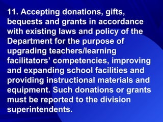 11. Accepting donations, gifts,
bequests and grants in accordance
with existing laws and policy of the
Department for the purpose of
upgrading teachers/learning
facilitators’ competencies, improving
and expanding school facilities and
providing instructional materials and
equipment. Such donations or grants
must be reported to the division
superintendents.
 