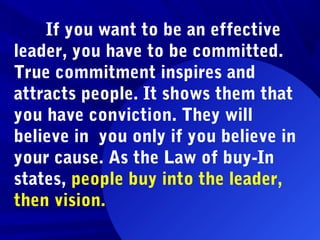 If you want to be an effective
leader, you have to be committed.
True commitment inspires and
attracts people. It shows them that
you have conviction. They will
believe in you only if you believe in
your cause. As the Law of buy-In
states, people buy into the leader,
then vision.
 