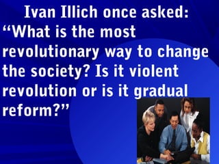 Ivan Illich once asked:
“What is the most
revolutionary way to change
the society? Is it violent
revolution or is it gradual
reform?”
 