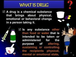 18
 A drug is a chemical substance
that brings about physical,
emotional or behavioral change
in a person taking it.
 Is any substance other
than food or water that is
intended to be taken or
administered for the
purpose of altering,
sustaining or controlling
the recipients physical,
mental or emotional state.
WHAT IS DRUG
 