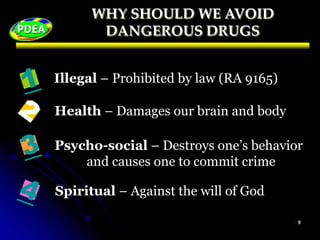 WHY SHOULD WE AVOID
DANGEROUS DRUGS
Illegal – Prohibited by law (RA 9165)
Health – Damages our brain and body
Psycho-social – Destroys one’s behavior
and causes one to commit crime
Spiritual – Against the will of God
 