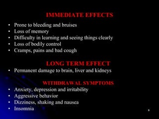 IMMEDIATE EFFECTS
• Prone to bleeding and bruises
• Loss of memory
• Difficulty in learning and seeing things clearly
• Loss of bodily control
• Cramps, pains and bad cough
LONG TERM EFFECT
• Permanent damage to brain, liver and kidneys
WITHDRAWAL SYMPTOMS
• Anxiety, depression and irritability
• Aggressive behavior
• Dizziness, shaking and nausea
• Insomnia
 