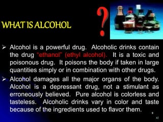 42
 Alcohol is a powerful drug. Alcoholic drinks contain
the drug “ethanol” (ethyl alcohol). It is a toxic and
poisonous drug. It poisons the body if taken in large
quantities simply or in combination with other drugs.
 Alcohol damages all the major organs of the body.
Alcohol is a depressant drug, not a stimulant as
erroneously believed. Pure alcohol is colorless and
tasteless. Alcoholic drinks vary in color and taste
because of the ingredients used to flavor them.
WHAT IS ALCOHOL
 