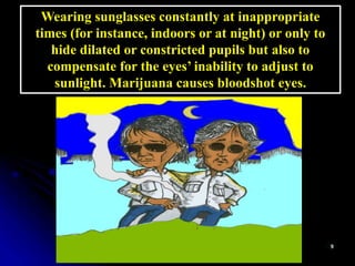 Wearing sunglasses constantly at inappropriate
times (for instance, indoors or at night) or only to
hide dilated or constricted pupils but also to
compensate for the eyes’ inability to adjust to
sunlight. Marijuana causes bloodshot eyes.
 