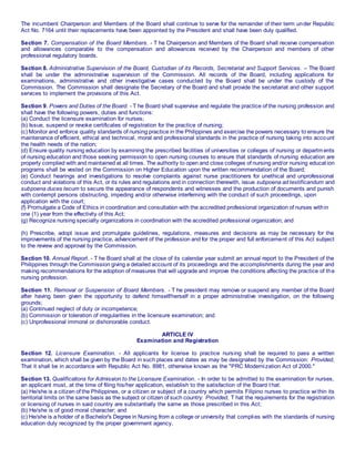 The incumbent Chairperson and Members of the Board shall continue to serve for the remainder of their term under Republic
Act No. 7164 until their replacements have been appointed by the President and shall have been duly qualified.
Section 7. Compensation of the Board Members. - T he Chairperson and Members of the Board shall receive compensation
and allowances comparable to the compensation and allowances received by the Chairperson and members of other
professional regulatory boards.
Section 8. Administrative Supervision of the Board, Custodian of its Records, Secretariat and Support Services. – The Board
shall be under the administrative supervision of the Commission. All records of the Board, including applications for
examinations, administrative and other investigative cases conducted by the Board shall be under the custody of the
Commission. The Commission shall designate the Secretary of the Board and shall provide the secretariat and other support
services to implement the provisions of this Act.
Section 9. Powers and Duties of the Board. - T he Board shall supervise and regulate the practice of the nursing profession and
shall have the following powers, duties and functions:
(a) Conduct the licensure examination for nurses;
(b) Issue, suspend or revoke certificates of registration for the practice of nursing;
(c) Monitor and enforce quality standards of nursing practice in the Philippines and exercise the powers necessary to ensure the
maintenance of efficient, ethical and technical, moral and professional standards in the practice of nursing taking into account
the health needs of the nation;
(d) Ensure quality nursing education by examining the prescribed facilities of universities or colleges of nursing or departments
of nursing education and those seeking permission to open nursing courses to ensure that standards of nursing education are
properly complied with and maintained at all times. The authority to open and close colleges of nursing and/or nursing educat ion
programs shall be vested on the Commission on Higher Education upon the written recommendation of the Board;
(e) Conduct hearings and investigations to resolve complaints against nurse practitioners for unethical and unprofessional
conduct and violations of this Act, or its rules and regulations and in connection therewith, issue subpoena ad testificandum and
subpoena duces tecum to secure the appearance of respondents and witnesses and the production of documents and punish
with contempt persons obstructing, impeding and/or otherwise interfeming with the conduct of such proceedings, upon
application with the court;
(f) Promulgate a Code of Ethics in coordination and consultation with the accredited professional organization of nurses within
one (1) year from the effectivity of this Act;
(g) Recognize nursing specialty organizations in coordination with the accredited professional organization; and
(h) Prescribe, adopt issue and promulgate guidelines, regulations, measures and decisions as may be necessary for the
improvements of the nursing practice, advancement of the profession and for the proper and full enforcement of this Act subject
to the review and approval by the Commission.
Section 10. Annual Report. - T he Board shall at the close of its calendar year submit an annual report to the President of the
Philippines through the Commission giving a detailed account of its proceedings and the accomplishments during the year and
making recommendations for the adoption of measures that will upgrade and improve the conditions affecting the practice of the
nursing profession.
Section 11. Removal or Suspension of Board Members. - T he president may remove or suspend any member of the Board
after having been given the opportunity to defend himself/herself in a proper administrative investigation, on the following
grounds;
(a) Continued neglect of duty or incompetence;
(b) Commission or toleration of irregularities in the licensure examination; and
(c) Unprofessional immoral or dishonorable conduct.
ARTICLE IV
Examination and Registration
Section 12. Licensure Examination. - All applicants for license to practice nursing shall be required to pass a written
examination, which shall be given by the Board in such places and dates as may be designated by the Commission: Provided,
That it shall be in accordance with Republic Act No. 8981, otherwise known as the "PRC Modernization Act of 2000."
Section 13. Qualifications for Admission to the Licensure Examination. - In order to be admitted to the examination for nurses,
an applicant must, at the time of filing his/her application, establish to the satisfaction of the Board t hat:
(a) He/she is a citizen of the Philippines, or a citizen or subject of a country which permits Filipino nurses to practice within its
territorial limits on the same basis as the subject or citizen of such country: Provided, T hat the requirements for the registration
or licensing of nurses in said country are substantially the same as those prescribed in this Act;
(b) He/she is of good moral character; and
(c) He/she is a holder of a Bachelor's Degree in Nursing from a college or university that complies with the standards of nursing
education duly recognized by the proper government agency.
 