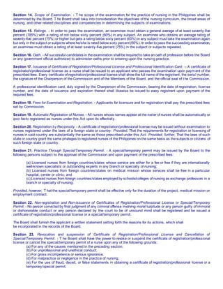 Section 14. Scope of Examination. - T he scope of the examination for the practice of nursing in the Philippines shall be
determined by the Board. T he Board shall take into consideration the objectives of the nursing curriculum, the broad areas of
nursing, and other related disciplines and competencies in determining the subjects of examinations.
Section 15. Ratings. - In order to pass the examination, an examinee must obtain a general average of at least seventy-five
percent (785%) with a rating of not below sixty percent (60%) in any subject. An examinee who obtains an average rating of
seventy-five percent (75%) or higher but gets a rating below sixty percent (60%) in any subject must take the examination again
but only in the subject or subjects where he/she is rated below sixty percent (60%). In order to pass the succeeding examination,
an examinee must obtain a rating of at least seventy-five percent (75%) in the subject or subjects repeated.
Section 16. Oath. - All successful candidates in the examination shall be required to take an oath of profession before the Board
or any government official authorized to administer oaths prior to entering upon the nursing practice.
Section 17. Issuance of Certificate of Registration/Professional License and Professional Identification Card. – A certificate of
registration/professional license as a nurse shall be issued to an applicant who passes the examination upon payment of the
prescribed fees. Every certificate of registration/professional license shall show the full name of the registrant, the serial number,
the signature of the Chairperson of the Commission and of the Members of the Board, and the official seal of the Commission.
A professional identification card, duly signed by the Chairperson of the Commission, bearing the date of registration, license
number, and the date of issuance and expiration thereof shall likewise be issued to every registrant upon payment of the
required fees.
Section 18. Fees for Examination and Registration. - Applicants for licensure and for registration shall pay the prescribed fees
set by Commission.
Section 19. Automatic Registration of Nurses. - All nurses whose names appear at the roster of nurses shall be automatically or
ipso facto registered as nurses under this Act upon its effectivity.
Section 20. Registration by Reciprocity. - A certificate of registration/professional license may be issued without examination to
nurses registered under the laws of a foreign state or country: Provided, That the requirements for registration or licensing of
nurses in said country are substantially the same as those prescribed under this Act: Provided, further, That the laws of such
state or country grant the same privileges to registered nurses of the Philippines on the same basis as the subjects or citizens of
such foreign state or country.
Section 21. Practice Through Special/Temporary Permit. - A special/temporary permit may be issued by the Board to the
following persons subject to the approval of the Commission and upon payment of the prescribed fees:
(a) Licensed nurses from foreign countries/states whose service are either for a fee or free if they are internationally
well-known specialists or outstanding experts in any branch or specialty of nursing;
(b) Licensed nurses from foreign countries/states on medical mission whose services shall be free in a particular
hospital, center or clinic; and
(c) Licensed nurses from foreign countries/states employed by schools/colleges of nursing as exchange professors in a
branch or specialty of nursing;
Provided, however, T hat the special/temporary permit shall be effective only for the duration of the project, medical mission or
employment contract.
Section 22. Non-registration and Non-issuance of Certificates of Registration/Professional License or Special/Temporary
Permit. - No person convicted by final judgment of any criminal offense involving moral turpitude or any person guilty of immoral
or dishonorable conduct or any person declared by the court to be of unsound mind shall be registered and be issued a
certificate of registration/professional license or a special/temporary permit.
The Board shall furnish the applicant a written statement setting forth the reasons for its actions, which shall
be incorporated in the records of the Board.
Section 23. Revocation and suspension of Certificate of Registration/Professional License and Cancellation of
Special/Temporary Permit. - T he Board shall have the power to revoke or suspend the certificate of registration/professional
license or cancel the special/temporary permit of a nurse upon any of the following grounds:
(a) For any of the causes mentioned in the preceding section;
(b) For unprofessional and unethical conduct;
(c) For gross incompetence or serious ignorance;
(d) For malpractice or negligence in the practice of nursing;
(e) For the use of fraud, deceit, or false statements in obtaining a certificate of registration/professional license or a
temporary/special permit;
 