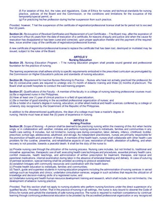 (f) For violation of this Act, the rules and regulations, Code of Ethics for nurses and technical standards for nursing
practice, policies of the Board and the Commission, or the conditions and limitations for the is suance of the
temporarily/special permit; or
(g) For practicing his/her profession during his/her suspension from such practice;
Provided, however, T hat the suspension of the certificate of registration/professional license shall be for period not to exc eed
four (4) years.
Section 24. Re-issuance of Revoked Certificates and Replacement of Lost Certificates. - T he Board may, after the expiration of
a maximum of four (4) years from the date of revocation of a certificate, for reasons of equity and justice and when the cause for
revocation has disappeared or has been cured and corrected, upon proper application therefor and the payment of the required
fees, issue another copy of the certificate of registration/professional license.
A new certificate of registration/professional license to replace the certificate that has been lost, destroyed or mutilated may be
issued, subject to the rules of the Board.
ARTICLE V
Nursing Education
Section 25. Nursing Education Program. - T he nursing education program shall provide sound general and professional
foundation for the practice of nursing.
The learning experiences shall adhere strictly to specific requirements embodied in the prescribed curriculum as promulgated by
the Commission on Higher Education's policies and standards of nursing education.
Section 26. Requirement for Inactive Nurses Returning to Practice. - Nurses who have not actively practiced the profession for
five (5) consecutive years are required to undergo one (1) month of didactic training and three (3) months of practicum. The
Board shall accredit hospitals to conduct the said training program.
Section 27. Qualifications of the Faculty. - A member of the faculty in a college of nursing teaching professional courses must:
(a) Be a registered nurse in the Philippines;
(b) Have at least one (1) year of clinical practice in a field of specialization;
(c) Be a member of good standing in the accredited professional organization of nurses; and
(d) Be a holder of a master's degree in nursing, education, or other allied medical and health sciences conferred by a college or
university duly recognized by the Government of the Republic of the Philippines.
In addition to the aforementioned qualifications, the dean of a college must have a master's degree in
nursing. He/she must have at least five (5) years of experience in nursing.
ARTICLE VI
Nursing Practice
Section 28. Scope of Nursing. - A person shall be deemed to be practicing nursing within the meaning of this Act when he/she
singly or in collaboration with another, initiates and performs nursing services to individuals, families and communities in any
health care setting. It includes, but not limited to, nursing care during conception, labor, delivery, infancy, childhood, toddler,
preschool, school age, adolescence, adulthood, and old age. As independent practitioners, nurses are primarily responsible for
the promotion of health and prevention of illness. A members of the health team, nurses shall collaborate with other health c are
providers for the curative, preventive, and rehabilitative aspects of care, restoration of health, alleviation of suffering, and when
recovery is not possible, towards a peaceful death. It shall be the duty of the nurse to:
(a) Provide nursing care through the utilization of the nursing process. Nursing care includes, but not limited to, traditional and
innovative approaches, therapeutic use of self, executing health care techniques and procedures, essential primary health care,
comfort measures, health teachings, and administration of written prescription for treatment, therapies, oral topical and
parenteral medications, internal examination during labor in the absence of antenatal bleeding and delivery. In case of suturing
of perineal laceration, special training shall be provided according to protocol established;
(b) establish linkages with community resources and coordination with the health team;
(c) Provide health education to individuals, families and communities;
(d) Teach, guide and supervise students in nursing education programs including the administration of nursing services in varied
settings such as hospitals and clinics; undertake consultation services; engage in such activities that require the utilizati on of
knowledge and decision-making skills of a registered nurse; and
(e) Undertake nursing and health human resource development training and research, which shall include, but not limited to, t he
development of advance nursing practice;
Provided, That this section shall not apply to nursing students who perform nursing functions under the direct supervision of a
qualified faculty: Provided, further, That in the practice of nursing in all settings, the nurse is duty-bound to observe the Code of
Ethics for nurses and uphold the standards of safe nursing practice. The nurse is required to maintain competence by continual
learning through continuing professional education to be provided by the accredited professional organization or any recogniz ed
 