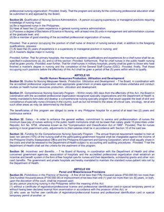 professional nursing organization: Provided, finally, That the program and activity for the continuing professional education shall
be submitted to and approved by the Board.
Section 29. Qualification of Nursing Service Administrators. - A person occupying supervisory or managerial positions requiring
knowledge of nursing must:
(a) Be a registered nurse in the Philippines;
(b) Have at least two (2) years experience in general nursing service administration;
(c) Possess a degree of Bachelors of Science in Nursing, with at least nine (9) units in management and administration courses
at the graduate level; and
(d) Be a member of good standing of the accredited professional organization of nurses;
Provided, That a person occupying the position of chief nurse or director of nursing service shall, in addition to the foregoing
qualifications, possess:
(1) At least five (5) years of experience in a supervisory or managerial position in nursing; and
(2) A master's degree major in nursing;
Provided, further, That for primary hospitals, the maximum academic qualifications and experiences for a chief nurse shall be as
specified in subsections (a), (b), and (c) of this section: Provided, furthermore, That for chief nurses in the public health nursing
shall be given priority. Provided, even further, That for chief nurses in military hospitals, priority shall be given to those who have
finished a master's degree in nursing and the completion of the General Staff Course (GSC): Provided, finally, That those
occupying such positions before the effectivity of this Act shall be given a period of five (5) years within which to qualify.
ARTICLE VII
Health Human Resources Production, Utilization and Development
Section 30. Studies for Nursing Manpower Needs, Production, Utilization and Development. - T he Board, in coordination with
the accredited professional organization and appropriate government or private agencies shall initiate undertake and conduct
studies on health human resources production, utilization and development.
Section 31. Comprehensive Nursing Specialty Program. - Within ninety (90) days from the effectivity of this Act, the Board in
coordination with the accredited professional organization recognized specialty organizations and the Department of Health is
hereby mandated to formulate and develop a comprehensive nursing specialty program that would upgrade the level of skill and
competence of specialty nurse clinicians in the country, such as but not limited to the areas of critical care, oncology, renal and
such other areas as may be determined by the Board.
The beneficiaries of this program are obliged to serve in any Philippine hospital for a period of at least two (2) years and
continuous service.
Section 32. Salary. - In order to enhance the general welfare, commitment to service and professionalism of nurses the
minimum base pay of nurses working in the public health institutions shall not be lower than salary grade 15 prescribes under
Republic Act No. 6758, otherwise known as the "Compensation and Classification Act of 1989": Provided, That for nurses
working in local government units, adjustments to their salaries shall be in accordance with Section 10 of the said law.
Section 33. Funding for the Comprehensive Nursing Specialty Program. - The annual financial requirement needed to train at
least ten percent (10%) of the nursing staff of the participating government hospital shall be chargeable against the income of
the Philippine Charity Sweepstakes Office and the Philippine Amusement and Gaming Corporation, which shall equally share in
the costs and shall be released to the Department of Health subject to accounting and auditing procedures: Provided, T hat the
department of Health shall set the criteria for the availment of this program.
Section 34. Incentives and Benefits. - T he Board of Nursing, in coordination with the Department of Health and other
concerned government agencies, association of hospitals and the accredited professional organization shall establish an
incentive and benefit system in the form of free hospital care for nurses and their dependents, scholarship grants and other non-
cash benefits. The government and private hospitals are hereby mandated to maintain the standard nurse-patient ratio set by
the Department of Health.
ARTICLE VIII
Penal and Miscellaneous Provisions
Section 35. Prohibitions in the Practice of Nursing. - A fine of not less than Fifty thousand pesos (P50,000.00) nor more than
One hundred thousand pesos (P100,000.00) or imprisonment of not less than one (1) year nor more than six (6) years, or both,
upon the discretion of the court, shall be imposed upon:
(a) any person practicing nursing in the Philippines within the meaning of this Act:
(1) without a certificate of registration/professional license and professional identification card or special temporary permit or
without having been declared exempt from examination in accordance with the provision of this Act; or
(2) who uses as his/her own certificate of registration/professional license and professional identification card or special
temporary permit of another; or
 