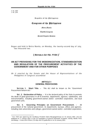 Republic Act No. 9184
H. No. 4809
S. No. 2248

R e p u b l i c o f t h e P h i l i pp i n e s

Congress of the Philippines
Metro Manila
Twelfth Congress
Second Regular Session

Begun and held in Metro Manila, on Monday, the t wenty-second day of July,
two thousand two.

[ REPUBLIC ACT NO. 9184 ] 1
AN ACT PROVIDING FOR THE MODERNIZATION, STANDARDIZATION
AND REGULATION OF THE PROCUREMENT ACTIVITIES OF THE
GOVERNMENT AND FOR OTHER PURPOSES
Be it enacted by the Senate and the House of Representatives of the
Philippines in Congress assembled:

ARTICLE I
GENERAL PROVISIONS
SECTION 1. Short Title. –
Procurement Reform Act.”

This Act shall be known as the “Government

SEC. 2. Declaration of Policy. – It is the declared policy of the State to promote
the ideals of good governance in all its branches, departments, agencies, subdivisions, and
instrumentalities, including government-owned and/or -controlled corporations, and local
government units.
Governing Principles on Government Procurement. –
All
SEC. 3.
procurement of the national government, its departments, bureaus, offices and agencies,
including state universities and colleges, government-owned and/or -controlled corporations,

1

R.A. 9184 was signed by Her Excellency President Gloria Macapagal-Arroyo on 10 January 2003, and was
published on 11 January 2003, in two (2) newspapers of general nationwide circulation, namely, Manila Times
and Malaya. It took effect fifteen (15) days after its publication or on 26 January 2003.
1

 