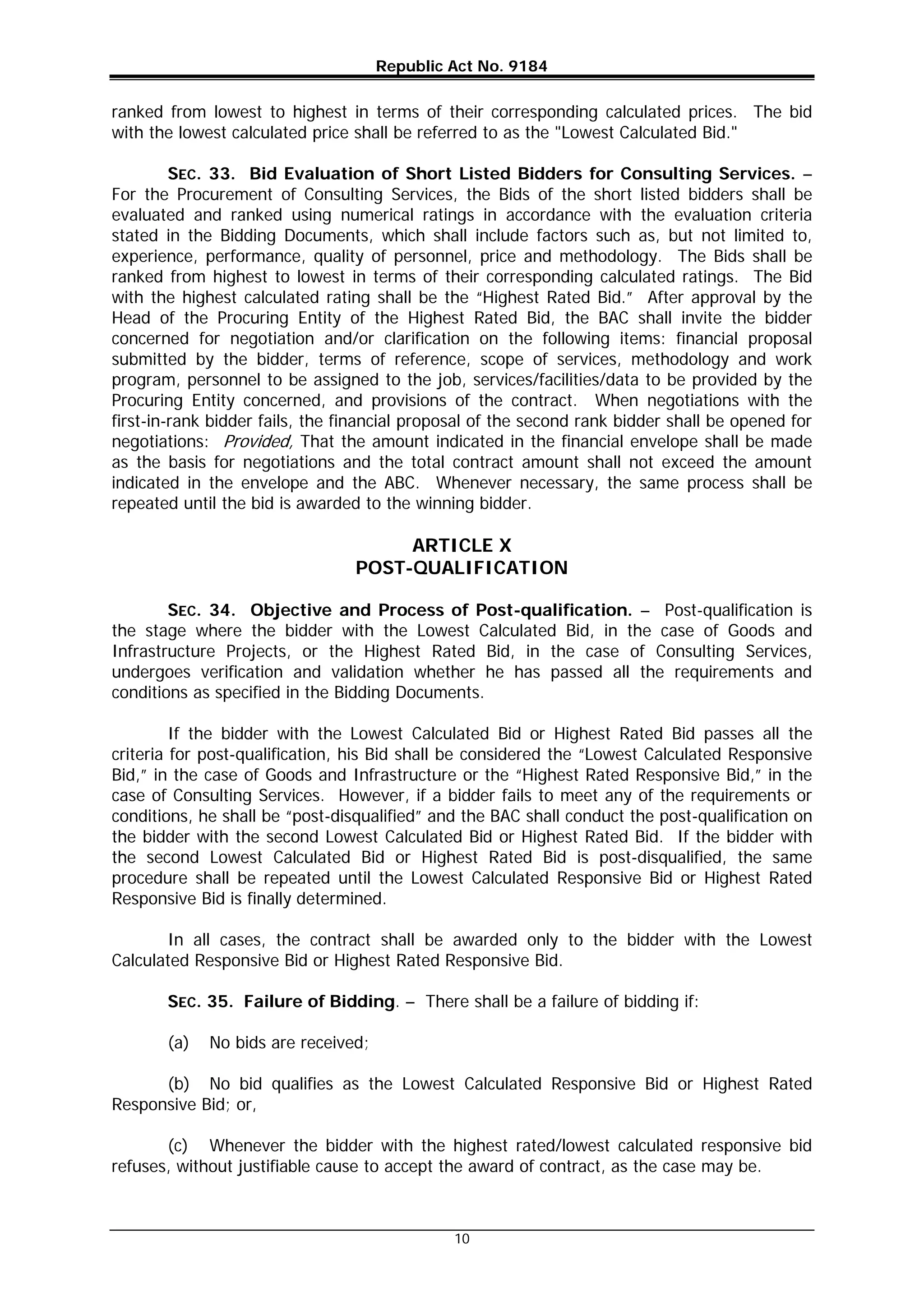 Republic Act No. 9184
10
ranked from lowest to highest in terms of their corresponding calculated prices. The bid
with the lowest calculated price shall be referred to as the "Lowest Calculated Bid."
SEC. 33. Bid Evaluation of Short Listed Bidders for Consulting Services. –
For the Procurement of Consulting Services, the Bids of the short listed bidders shall be
evaluated and ranked using numerical ratings in accordance with the evaluation criteria
stated in the Bidding Documents, which shall include factors such as, but not limited to,
experience, performance, quality of personnel, price and methodology. The Bids shall be
ranked from highest to lowest in terms of their corresponding calculated ratings. The Bid
with the highest calculated rating shall be the “Highest Rated Bid.” After approval by the
Head of the Procuring Entity of the Highest Rated Bid, the BAC shall invite the bidder
concerned for negotiation and/or clarification on the following items: financial proposal
submitted by the bidder, terms of reference, scope of services, methodology and work
program, personnel to be assigned to the job, services/facilities/data to be provided by the
Procuring Entity concerned, and provisions of the contract. When negotiations with the
first-in-rank bidder fails, the financial proposal of the second rank bidder shall be opened for
negotiations: Provided, That the amount indicated in the financial envelope shall be made
as the basis for negotiations and the total contract amount shall not exceed the amount
indicated in the envelope and the ABC. Whenever necessary, the same process shall be
repeated until the bid is awarded to the winning bidder.
ARTICLE X
POST-QUALIFICATION
SEC. 34. Objective and Process of Post-qualification. – Post-qualification is
the stage where the bidder with the Lowest Calculated Bid, in the case of Goods and
Infrastructure Projects, or the Highest Rated Bid, in the case of Consulting Services,
undergoes verification and validation whether he has passed all the requirements and
conditions as specified in the Bidding Documents.
If the bidder with the Lowest Calculated Bid or Highest Rated Bid passes all the
criteria for post-qualification, his Bid shall be considered the “Lowest Calculated Responsive
Bid,” in the case of Goods and Infrastructure or the “Highest Rated Responsive Bid,” in the
case of Consulting Services. However, if a bidder fails to meet any of the requirements or
conditions, he shall be “post-disqualified” and the BAC shall conduct the post-qualification on
the bidder with the second Lowest Calculated Bid or Highest Rated Bid. If the bidder with
the second Lowest Calculated Bid or Highest Rated Bid is post-disqualified, the same
procedure shall be repeated until the Lowest Calculated Responsive Bid or Highest Rated
Responsive Bid is finally determined.
In all cases, the contract shall be awarded only to the bidder with the Lowest
Calculated Responsive Bid or Highest Rated Responsive Bid.
SEC. 35. Failure of Bidding. – There shall be a failure of bidding if:
(a) No bids are received;
(b) No bid qualifies as the Lowest Calculated Responsive Bid or Highest Rated
Responsive Bid; or,
(c) Whenever the bidder with the highest rated/lowest calculated responsive bid
refuses, without justifiable cause to accept the award of contract, as the case may be.
 