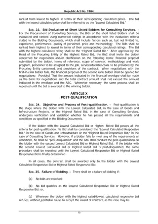 Republic Act No. 9184
10
ranked from lowest to highest in terms of their corresponding calculated prices. The bid
with the lowest calculated price shall be referred to as the "Lowest Calculated Bid."
SEC. 33. Bid Evaluation of Short Listed Bidders for Consulting Services. –
For the Procurement of Consulting Services, the Bids of the short listed bidders shall be
evaluated and ranked using numerical ratings in accordance with the evaluation criteria
stated in the Bidding Documents, which shall include factors such as, but not limited to,
experience, performance, quality of personnel, price and methodology. The Bids shall be
ranked from highest to lowest in terms of their corresponding calculated ratings. The Bid
with the highest calculated rating shall be the “Highest Rated Bid.” After approval by the
Head of the Procuring Entity of the Highest Rated Bid, the BAC shall invite the bidder
concerned for negotiation and/or clarification on the following items: financial proposal
submitted by the bidder, terms of reference, scope of services, methodology and work
program, personnel to be assigned to the job, services/facilities/data to be provided by the
Procuring Entity concerned, and provisions of the contract. When negotiations with the
first-in-rank bidder fails, the financial proposal of the second rank bidder shall be opened for
negotiations: Provided, That the amount indicated in the financial envelope shall be made
as the basis for negotiations and the total contract amount shall not exceed the amount
indicated in the envelope and the ABC. Whenever necessary, the same process shall be
repeated until the bid is awarded to the winning bidder.
ARTICLE X
POST-QUALIFICATION
SEC. 34. Objective and Process of Post-qualification. – Post-qualification is
the stage where the bidder with the Lowest Calculated Bid, in the case of Goods and
Infrastructure Projects, or the Highest Rated Bid, in the case of Consulting Services,
undergoes verification and validation whether he has passed all the requirements and
conditions as specified in the Bidding Documents.
If the bidder with the Lowest Calculated Bid or Highest Rated Bid passes all the
criteria for post-qualification, his Bid shall be considered the “Lowest Calculated Responsive
Bid,” in the case of Goods and Infrastructure or the “Highest Rated Responsive Bid,” in the
case of Consulting Services. However, if a bidder fails to meet any of the requirements or
conditions, he shall be “post-disqualified” and the BAC shall conduct the post-qualification on
the bidder with the second Lowest Calculated Bid or Highest Rated Bid. If the bidder with
the second Lowest Calculated Bid or Highest Rated Bid is post-disqualified, the same
procedure shall be repeated until the Lowest Calculated Responsive Bid or Highest Rated
Responsive Bid is finally determined.
In all cases, the contract shall be awarded only to the bidder with the Lowest
Calculated Responsive Bid or Highest Rated Responsive Bid.
SEC. 35. Failure of Bidding. – There shall be a failure of bidding if:
(a) No bids are received;
(b) No bid qualifies as the Lowest Calculated Responsive Bid or Highest Rated
Responsive Bid; or,
(c) Whenever the bidder with the highest rated/lowest calculated responsive bid
refuses, without justifiable cause to accept the award of contract, as the case may be.
 