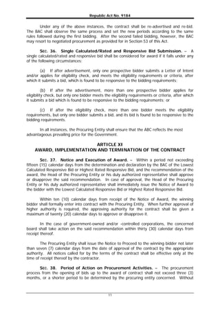 Republic Act No. 9184
11
Under any of the above instances, the contract shall be re-advertised and re-bid.
The BAC shall observe the same process and set the new periods according to the same
rules followed during the first bidding. After the second failed bidding, however, the BAC
may resort to negotiated procurement as provided for in Section 53 of this Act.
SEC. 36. Single Calculated/Rated and Responsive Bid Submission. – A
single calculated/rated and responsive bid shall be considered for award if it falls under any
of the following circumstances:
(a) If after advertisement, only one prospective bidder submits a Letter of Intent
and/or applies for eligibility check, and meets the eligibility requirements or criteria, after
which it submits a bid, which is found to be responsive to the bidding requirements;
(b) If after the advertisement, more than one prospective bidder applies for
eligibility check, but only one bidder meets the eligibility requirements or criteria, after which
it submits a bid which is found to be responsive to the bidding requirements; or
(c) If after the eligibility check, more than one bidder meets the eligibility
requirements, but only one bidder submits a bid, and its bid is found to be responsive to the
bidding requirements.
In all instances, the Procuring Entity shall ensure that the ABC reflects the most
advantageous prevailing price for the Government.
ARTICLE XI
AWARD, IMPLEMENTATION AND TERMINATION OF THE CONTRACT
SEC. 37. Notice and Execution of Award. – Within a period not exceeding
fifteen (15) calendar days from the determination and declaration by the BAC of the Lowest
Calculated Responsive Bid or Highest Rated Responsive Bid, and the recommendation of the
award, the Head of the Procuring Entity or his duly authorized representative shall approve
or disapprove the said recommendation. In case of approval, the Head of the Procuring
Entity or his duly authorized representative shall immediately issue the Notice of Award to
the bidder with the Lowest Calculated Responsive Bid or Highest Rated Responsive Bid.
Within ten (10) calendar days from receipt of the Notice of Award, the winning
bidder shall formally enter into contract with the Procuring Entity. When further approval of
higher authority is required, the approving authority for the contract shall be given a
maximum of twenty (20) calendar days to approve or disapprove it.
In the case of government-owned and/or -controlled corporations, the concerned
board shall take action on the said recommendation within thirty (30) calendar days from
receipt thereof.
The Procuring Entity shall issue the Notice to Proceed to the winning bidder not later
than seven (7) calendar days from the date of approval of the contract by the appropriate
authority. All notices called for by the terms of the contract shall be effective only at the
time of receipt thereof by the contractor.
SEC. 38. Period of Action on Procurement Activities. – The procurement
process from the opening of bids up to the award of contract shall not exceed three (3)
months, or a shorter period to be determined by the procuring entity concerned. Without
 
