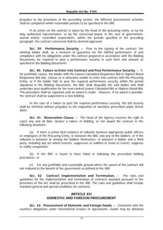 Republic Act No. 9184
12
prejudice to the provisions of the preceding section, the different procurement activities
shall be completed within reasonable periods to be specified in the IRR.
If no action on the contract is taken by the head of the procuring entity, or by his
duly authorized representative, or by the concerned board, in the case of government-
owned and/or -controlled corporations, within the periods specified in the preceding
paragraph, the contract concerned shall be deemed approved.
SEC. 39. Performance Security. – Prior to the signing of the contract, the
winning bidder shall, as a measure of guarantee for the faithful performance of and
compliance with his obligations under the contract prepared in accordance with the Bidding
Documents, be required to post a performance security in such form and amount as
specified in the Bidding Documents.
SEC. 40. Failure to Enter into Contract and Post Performance Security. – If,
for justifiable causes, the bidder with the Lowest Calculated Responsive Bid or Highest Rated
Responsive Bid fails, refuses or is otherwise unable to enter into contract with the Procuring
Entity, or if the bidder fails to post the required performance security within the period
stipulated in the Bidding Documents, the BAC shall disqualify the said bidder and shall
undertake post-qualification for the next-ranked Lowest Calculated Bid or Highest Rated Bid.
This procedure shall be repeated until an award is made. However, if no award is possible,
the contract shall be subjected to a new bidding.
In the case of a failure to post the required performance security, the bid security
shall be forfeited without prejudice to the imposition of sanctions prescribed under Article
XXIII.
SEC. 41. Reservation Clause. – The Head of the Agency reserves the right to
reject any and all Bids, declare a failure of bidding, or not award the contract in the
following situations:
(a) If there is prima facie evidence of collusion between appropriate public officers
or employees of the Procuring Entity, or between the BAC and any of the bidders, or if the
collusion is between or among the bidders themselves, or between a bidder and a third
party, including any act which restricts, suppresses or nullifies or tends to restrict, suppress
or nullify competition;
(b) If the BAC is found to have failed in following the prescribed bidding
procedures; or
(c) For any justifiable and reasonable ground where the award of the contract will
not redound to the benefit of the government as defined in the IRR.
SEC. 42. Contract Implementation and Termination. – The rules and
guidelines for the implementation and termination of contracts awarded pursuant to the
provisions of this Act shall be prescribed in the IRR. The rules and guidelines shall include
standard general and special conditions for contracts.
ARTICLE XII
DOMESTIC AND FOREIGN PROCUREMENT
SEC. 43. Procurement of Domestic and Foreign Goods. – Consistent with the
country’s obligations under international treaties or agreements, Goods may be obtained
 