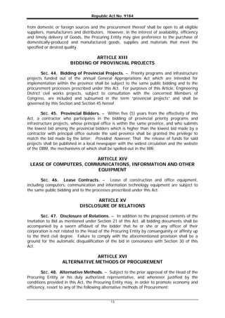 Republic Act No. 9184
13
from domestic or foreign sources and the procurement thereof shall be open to all eligible
suppliers, manufacturers and distributors. However, in the interest of availability, efficiency
and timely delivery of Goods, the Procuring Entity may give preference to the purchase of
domestically-produced and manufactured goods, supplies and materials that meet the
specified or desired quality.
ARTICLE XIII
BIDDING OF PROVINCIAL PROJECTS
SEC. 44. Bidding of Provincial Projects. – Priority programs and infrastructure
projects funded out of the annual General Appropriations Act which are intended for
implementation within the province shall be subject to the same public bidding and to the
procurement processes prescribed under this Act. For purposes of this Article, Engineering
District civil works projects, subject to consultation with the concerned Members of
Congress, are included and subsumed in the term “provincial projects” and shall be
governed by this Section and Section 45 hereof.
SEC. 45. Provincial Bidders. – Within five (5) years from the effectivity of this
Act, a contractor who participates in the bidding of provincial priority programs and
infrastructure projects, whose principal office is within the same province, and who submits
the lowest bid among the provincial bidders which is higher than the lowest bid made by a
contractor with principal office outside the said province shall be granted the privilege to
match the bid made by the latter: Provided, however, That the release of funds for said
projects shall be published in a local newspaper with the widest circulation and the website
of the DBM, the mechanisms of which shall be spelled-out in the IRR.
ARTICLE XIV
LEASE OF COMPUTERS, COMMUNICATIONS, INFORMATION AND OTHER
EQUIPMENT
SEC. 46. Lease Contracts. – Lease of construction and office equipment,
including computers, communication and information technology equipment are subject to
the same public bidding and to the processes prescribed under this Act.
ARTICLE XV
DISCLOSURE OF RELATIONS
SEC. 47. Disclosure of Relations. – In addition to the proposed contents of the
Invitation to Bid as mentioned under Section 21 of this Act, all bidding documents shall be
accompanied by a sworn affidavit of the bidder that he or she or any officer of their
corporation is not related to the Head of the Procuring Entity by consanguinity or affinity up
to the third civil degree. Failure to comply with the aforementioned provision shall be a
ground for the automatic disqualification of the bid in consonance with Section 30 of this
Act.
ARTICLE XVI
ALTERNATIVE METHODS OF PROCUREMENT
SEC. 48. Alternative Methods. – Subject to the prior approval of the Head of the
Procuring Entity or his duly authorized representative, and whenever justified by the
conditions provided in this Act, the Procuring Entity may, in order to promote economy and
efficiency, resort to any of the following alternative methods of Procurement:
 