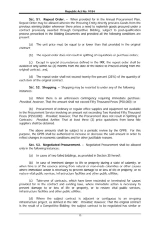 Republic Act No. 9184
15
SEC. 51. Repeat Order. – When provided for in the Annual Procurement Plan,
Repeat Order may be allowed wherein the Procuring Entity directly procures Goods from the
previous winning bidder whenever there arises a need to replenish goods procured under a
contract previously awarded through Competitive Bidding, subject to post-qualification
process prescribed in the Bidding Documents and provided all the following conditions are
present:
(a) The unit price must be equal to or lower than that provided in the original
contract;
(b) The repeat order does not result in splitting of requisitions or purchase orders;
(c) Except in special circumstances defined in the IRR, the repeat order shall be
availed of only within six (6) months from the date of the Notice to Proceed arising from the
original contract; and,
(d) The repeat order shall not exceed twenty-five percent (25%) of the quantity of
each item of the original contract.
SEC. 52. Shopping. – Shopping may be resorted to under any of the following
instances:
(a) When there is an unforeseen contingency requiring immediate purchase:
Provided, however, That the amount shall not exceed Fifty Thousand Pesos (P50,000); or
(b) Procurement of ordinary or regular office supplies and equipment not available
in the Procurement Service involving an amount not exceeding Two Hundred Fifty Thousand
Pesos (P250,000): Provided, however, That the Procurement does not result in Splitting of
Contracts: Provided, further, That at least three (3) price quotations from bona fide
suppliers shall be obtained.
The above amounts shall be subject to a periodic review by the GPPB. For this
purpose, the GPPB shall be authorized to increase or decrease the said amount in order to
reflect changes in economic conditions and for other justifiable reasons.
SEC. 53. Negotiated Procurement. – Negotiated Procurement shall be allowed
only in the following instances:
(a) In cases of two failed biddings, as provided in Section 35 hereof;
(b) In case of imminent danger to life or property during a state of calamity, or
when time is of the essence arising from natural or man-made calamities or other causes
where immediate action is necessary to prevent damage to or loss of life or property, or to
restore vital public services, infrastructure facilities and other public utilities;
(c) Take-over of contracts, which have been rescinded or terminated for causes
provided for in the contract and existing laws, where immediate action is necessary to
prevent damage to or loss of life or property, or to restore vital public services,
infrastructure facilities and other public utilities;
(d) Where the subject contract is adjacent or contiguous to an on-going
infrastructure project, as defined in the IRR: Provided, however, That the original contract
is the result of a Competitive Bidding; the subject contract to be negotiated has similar or
 