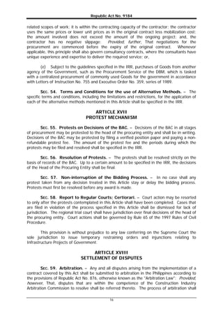 Republic Act No. 9184
16
related scopes of work; it is within the contracting capacity of the contractor; the contractor
uses the same prices or lower unit prices as in the original contract less mobilization cost;
the amount involved does not exceed the amount of the ongoing project; and, the
contractor has no negative slippage: Provided, further, That negotiations for the
procurement are commenced before the expiry of the original contract. Whenever
applicable, this principle shall also govern consultancy contracts, where the consultants have
unique experience and expertise to deliver the required service; or,
(e) Subject to the guidelines specified in the IRR, purchases of Goods from another
agency of the Government, such as the Procurement Service of the DBM, which is tasked
with a centralized procurement of commonly used Goods for the government in accordance
with Letters of Instruction No. 755 and Executive Order No. 359, series of 1989.
SEC. 54. Terms and Conditions for the use of Alternative Methods. – The
specific terms and conditions, including the limitations and restrictions, for the application of
each of the alternative methods mentioned in this Article shall be specified in the IRR.
ARTICLE XVII
PROTEST MECHANISM
SEC. 55. Protests on Decisions of the BAC. – Decisions of the BAC in all stages
of procurement may be protested to the head of the procuring entity and shall be in writing.
Decisions of the BAC may be protested by filing a verified position paper and paying a non-
refundable protest fee. The amount of the protest fee and the periods during which the
protests may be filed and resolved shall be specified in the IRR.
SEC. 56. Resolution of Protests. – The protests shall be resolved strictly on the
basis of records of the BAC. Up to a certain amount to be specified in the IRR, the decisions
of the Head of the Procuring Entity shall be final.
SEC. 57. Non-interruption of the Bidding Process. – In no case shall any
protest taken from any decision treated in this Article stay or delay the bidding process.
Protests must first be resolved before any award is made.
SEC. 58. Report to Regular Courts; Certiorari. – Court action may be resorted
to only after the protests contemplated in this Article shall have been completed. Cases that
are filed in violation of the process specified in this Article shall be dismissed for lack of
jurisdiction. The regional trial court shall have jurisdiction over final decisions of the head of
the procuring entity. Court actions shall be governed by Rule 65 of the 1997 Rules of Civil
Procedure.
This provision is without prejudice to any law conferring on the Supreme Court the
sole jurisdiction to issue temporary restraining orders and injunctions relating to
Infrastructure Projects of Government.
ARTICLE XVIII
SETTLEMENT OF DISPUTES
SEC. 59. Arbitration. – Any and all disputes arising from the implementation of a
contract covered by this Act shall be submitted to arbitration in the Philippines according to
the provisions of Republic Act No. 876, otherwise known as the "Arbitration Law": Provided,
however, That, disputes that are within the competence of the Construction Industry
Arbitration Commission to resolve shall be referred thereto. The process of arbitration shall
 