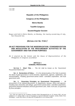 Republic Act No. 9184
1
H. No. 4809
S. No. 2248
Republic of the Philippines
Congress of the Philippines
Metro Manila
Twelfth Congress
Second Regular Session
Begun and held in Metro Manila, on Monday, the twenty-second day of July,
two thousand two.
[REPUBLIC ACT NO. 9184 ]1
AN ACT PROVIDING FOR THE MODERNIZATION, STANDARDIZATION
AND REGULATION OF THE PROCUREMENT ACTIVITIES OF THE
GOVERNMENT AND FOR OTHER PURPOSES
Be it enacted by the Senate and the House of Representatives of the
Philippines in Congress assembled:
ARTICLE I
GENERAL PROVISIONS
SECTION 1. Short Title. – This Act shall be known as the “Government
Procurement Reform Act.”
SEC. 2. Declaration of Policy. – It is the declared policy of the State to promote
the ideals of good governance in all its branches, departments, agencies, subdivisions, and
instrumentalities, including government-owned and/or -controlled corporations, and local
government units.
SEC. 3. Governing Principles on Government Procurement. – All
procurement of the national government, its departments, bureaus, offices and agencies,
including state universities and colleges, government-owned and/or -controlled corporations,
government financial institutions and local government units, shall, in all cases, be governed
by these principles:
1
R.A. 9184 was signed by Her Excellency President Gloria Macapagal-Arroyo on 10 January 2003, and was
published on 11 January 2003, in two (2) newspapers of general nationwide circulation, namely, Manila Times
and Malaya. It took effect fifteen (15) days after its publication or on 26 January 2003.
 