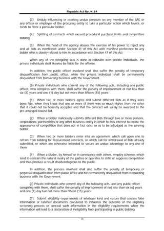 Republic Act No. 9184
19
(3) Unduly influencing or exerting undue pressure on any member of the BAC or
any officer or employee of the procuring entity to take a particular action which favors, or
tends to favor a particular bidder.
(4) Splitting of contracts which exceed procedural purchase limits and competitive
bidding.
(5) When the head of the agency abuses the exercise of his power to reject any
and all bids as mentioned under Section 41 of this Act with manifest preference to any
bidder who is closely related to him in accordance with Section 47 of this Act.
When any of the foregoing acts is done in collusion with private individuals, the
private individuals shall likewise be liable for the offense.
In addition, the public officer involved shall also suffer the penalty of temporary
disqualification from public office, while the private individual shall be permanently
disqualified from transacting business with the Government.
(b) Private individuals who commit any of the following acts, including any public
officer, who conspires with them, shall suffer the penalty of imprisonment of not less than
six (6) years and one (1) day but not more than fifteen (15) years:
(1) When two or more bidders agree and submit different Bids as if they were
bona fide, when they knew that one or more of them was so much higher than the other
that it could not be honestly accepted and that the contract will surely be awarded to the
pre-arranged lowest Bid.
(2) When a bidder maliciously submits different Bids through two or more persons,
corporations, partnerships or any other business entity in which he has interest to create the
appearance of competition that does not in fact exist so as to be adjudged as the winning
bidder.
(3) When two or more bidders enter into an agreement which call upon one to
refrain from bidding for Procurement contracts, or which call for withdrawal of Bids already
submitted, or which are otherwise intended to secure an undue advantage to any one of
them.
(4) When a bidder, by himself or in connivance with others, employ schemes which
tend to restrain the natural rivalry of the parties or operates to stifle or suppress competition
and thus produce a result disadvantageous to the public.
In addition, the persons involved shall also suffer the penalty of temporary or
perpetual disqualification from public office and be permanently disqualified from transacting
business with the Government.
(c) Private individuals who commit any of the following acts, and any public officer
conspiring with them, shall suffer the penalty of imprisonment of not less than six (6) years
and one (1) day but not more than fifteen (15) years:
(1) Submit eligibility requirements of whatever kind and nature that contain false
information or falsified documents calculated to influence the outcome of the eligibility
screening process or conceal such information in the eligibility requirements when the
information will lead to a declaration of ineligibility from participating in public bidding.
 