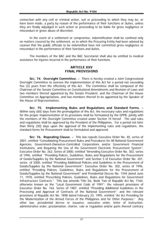 Republic Act No. 9184
22
connection with any civil or criminal action, suit or proceeding to which they may be, or
have been made, a party by reason of the performance of their functions or duties, unless
they are finally adjudged in such action or proceeding to be liable for gross negligence or
misconduct or grave abuse of discretion.
In the event of a settlement or compromise, indemnification shall be confined only
on matters covered by the settlement, as to which the Procuring Entity had been advised by
counsel that the public officials to be indemnified have not committed gross negligence or
misconduct in the performance of their functions and duties.
The members of the BAC and the BAC Secretariat shall also be entitled to medical
assistance for injuries incurred in the performance of their functions.
ARTICLE XXV
FINAL PROVISIONS
SEC. 74. Oversight Committee. – There is hereby created a Joint Congressional
Oversight Committee to oversee the implementation of this Act for a period not exceeding
five (5) years from the effectivity of this Act. The Committee shall be composed of the
Chairman of the Senate Committee on Constitutional Amendments and Revision of Laws and
two members thereof appointed by the Senate President, and the Chairman of the House
Committee on Appropriations, and two members thereof to be appointed by the Speaker of
the House of Representatives.
SEC. 75. Implementing Rules and Regulations and Standard Forms. –
Within sixty (60) days from the promulgation of this Act, the necessary rules and regulations
for the proper implementation of its provisions shall be formulated by the GPPB, jointly with
the members of the Oversight Committee created under Section 74 hereof. The said rules
and regulations shall be approved by the President of the Philippines. For a period not later
than thirty (30) days upon the approval of the implementing rules and regulations, the
standard forms for Procurement shall be formulated and approved.
SEC. 76. Repealing Clause. – This law repeals Executive Order No. 40, series of
2001, entitled “Consolidating Procurement Rules and Procedures for All National Government
Agencies, Government-Owned-or-Controlled Corporations and/or Government Financial
Institutions, and Requiring the Use of the Government Electronic Procurement System”;
Executive Order No. 262, Series of 2000, entitled "Amending Executive Order No. 302, series
of 1996, entitled "Providing Polices, Guidelines, Rules and Regulations for the Procurement
of Goods/Supplies by the National Government" and Section 3 of Executive Order No. 201,
series of 2000, entitled "Providing Additional Policies and Guidelines in the Procurement of
Goods/Supplies by the National Government"; Executive Order No. 302, series of 1996,
entitled "Providing Policies, Guidelines, Rules and Regulations for the Procurement of
Goods/Supplies by the National Government" and Presidential Decree No. 1594 dated June
11, 1978, entitled 'Prescribing Policies, Guidelines, Rules and Regulations for Government
Infrastructure Contracts." This law amends Title Six, Book Two of Republic Act No. 7160,
otherwise known as the "Local Government Code of 1991"; the relevant provisions of
Executive Order No. 164, Series of 1987, entitled "Providing Additional Guidelines in the
Processing and Approval of Contracts of the National Government"; and the relevant
provisions of Republic Act No. 7898 dated February 23, 1995, entitled “An Act Providing for
the Modernization of the Armed Forces of the Philippines and for Other Purposes.” Any
other law, presidential decree or issuance, executive order, letter of instruction,
administrative order, proclamation, charter, rule or regulation and/or parts thereof contrary
 