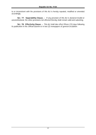 Republic Act No. 9184
23
to or inconsistent with the provisions of this Act is hereby repealed, modified or amended
accordingly.
SEC. 77. Separability Clause. – If any provision of this Act is declared invalid or
unconstitutional, the other provisions not affected thereby shall remain valid and subsisting.
SEC. 78. Effectivity Clause. – This Act shall take effect fifteen (15) days following
its publication in the Official Gazette or in two (2) newspapers of general circulation.
 