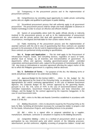 Republic Act No. 9184
2
(a) Transparency in the procurement process and in the implementation of
procurement contracts.
(b) Competitiveness by extending equal opportunity to enable private contracting
parties who are eligible and qualified to participate in public bidding.
(c) Streamlined procurement process that will uniformly apply to all government
procurement. The procurement process shall be simple and made adaptable to advances in
modern technology in order to ensure an effective and efficient method.
(d) System of accountability where both the public officials directly or indirectly
involved in the procurement process as well as in the implementation of procurement
contracts and the private parties that deal with government are, when warranted by
circumstances, investigated and held liable for their actions relative thereto.
(e) Public monitoring of the procurement process and the implementation of
awarded contracts with the end in view of guaranteeing that these contracts are awarded
pursuant to the provisions of this Act and its implementing rules and regulations, and that all
these contracts are performed strictly according to specifications.
SEC. 4. Scope and Application. – This Act shall apply to the Procurement of
Infrastructure Projects, Goods, and Consulting Services, regardless of source of funds,
whether local or foreign, by all branches and instrumentalities of government, its
departments, offices and agencies, including government-owned and/or -controlled
corporations and local government units, subject to the provisions of Commonwealth Act No.
138. Any treaty or international or executive agreement affecting the subject matter of this
Act to which the Philippine government is a signatory shall be observed.
SEC. 5. Definition of Terms. – For purposes of this Act, the following terms or
words and phrases shall mean or be understood as follows:
(a) Approved Budget for the Contract (ABC) – refers to the budget for the
contract duly approved by the Head of the Procuring Entity, as provided for in the General
Appropriations Act and/or continuing appropriations, in the case of National Government
Agencies; the Corporate Budget for the contract approved by the governing Boards,
pursuant to E.O. No. 518, series of 1979, in the case of Government-Owned and/or -
Controlled Corporations, Government Financial Institutions and State Universities and
Colleges; and the Budget for the contract approved by the respective Sanggunian, in the
case of Local Government Units.
(b) BAC – refers to the Bids and Awards Committee established in accordance with
Article V of this Act.
(c) Bidding Documents – refers to documents issued by the Procuring Entity as the
basis for Bids, furnishing all information necessary for a prospective bidder to prepare a bid
for the Goods, Infrastructure Projects, and Consulting Services to be provided.
(d) Bid – refers to a signed offer or proposal submitted by a supplier,
manufacturer, distributor, contractor or consultant in response to the Bidding Documents.
(e) Competitive Bidding – refers to a method of procurement which is open to
participation by any interested party and which consists of the following processes:
advertisement, pre-bid conference, eligibility screening of prospective bidders, receipt and
 